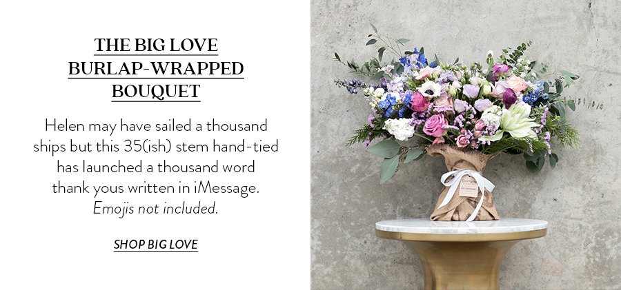 THE BIG LOVE BURLAP-WRAPPED BOUQUET Helen may have sailed a thousand ships but this 35(ish) stem hand-tied has launched a thousand word thank yous written in iMessage. Emojis not included.