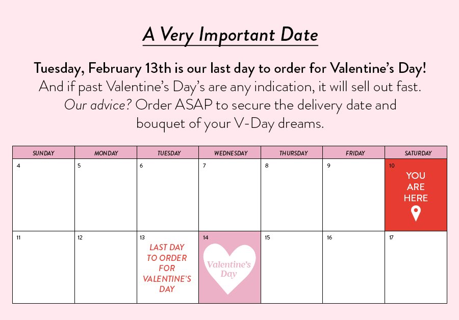A Very Important Date Tuesday, February 13th is our last day to order for Valentine’s Day! And if past Valentine’s Day’s are any indication, it will sell out fast. Our advice? Order ASAP to secure the delivery date and bouquet of your V-Day dreams. 