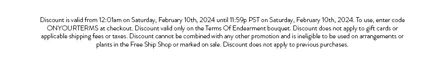 Discount is valid from 12:01am on Saturday, February 10th, 2024 until 11:59p PST on Saturday, February 10th, 2024. To use, enter code ONYOURTERMS at checkout. Discount valid only on the Terms Of Endearment bouquet. Discount does not apply to gift cards or applicable shipping fees or taxes. Discount cannot be combined with any other promotion and is ineligible to be used on arrangements or plants in the Free Ship Shop or marked on sale. Discount does not apply to previous purchases.