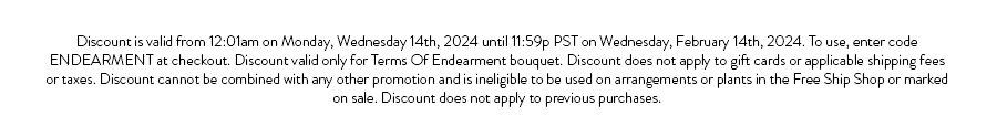 Discount is valid from 12:01am on Monday, Wednesday 14th, 2024 until 11:59p PST on Wednesday, February 14th, 2024. To use, enter code ENDEARMENT at checkout. Discount valid only for Terms Of Endearment bouquet. Discount does not apply to gift cards or applicable shipping fees or taxes. Discount cannot be combined with any other promotion and is ineligible to be used on arrangements or plants in the Free Ship Shop or marked on sale. Discount does not apply to previous purchases.