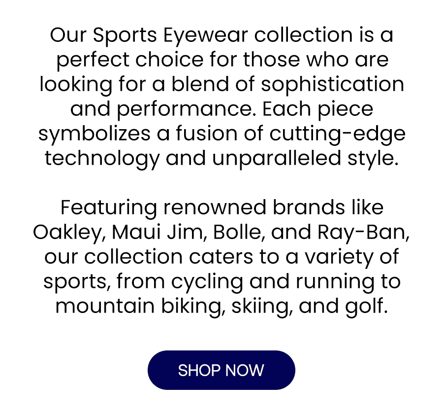 Our Sports Eyewear collection is a perfect choice for those who are looking for a blend of sophistication and performance. Each piece symbolizes a fusion of cutting-edge technology and unparalleled style. Featuring renowned brands like Oakley, Maui Jim, Bolle, and Ray-Ban, our collection caters to a variety of sports, from cycling and running to mountain biking, skiing, and golf.