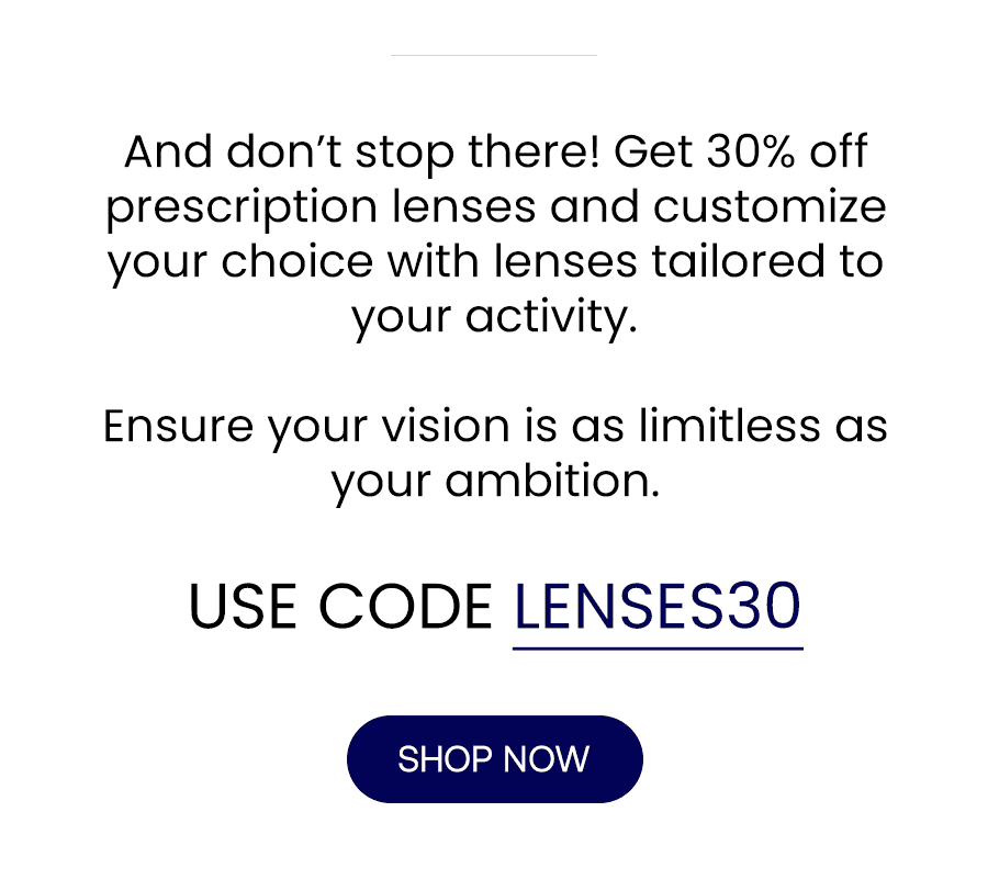 And don’t stop there! Get 30% off prescription lenses and customize your choice with lenses tailored to your activity. Ensure your vision is as limitless as your ambition. USE CODE: LENSES30