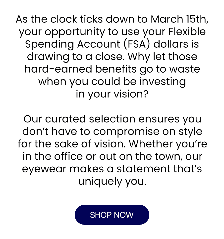 As the clock ticks down to March 15th, your opportunity to use your Flexible Spending Account (FSA) dollars is drawing to a close. Why let those hard-earned benefits go to waste when you could be investing in your vision? Our curated selection ensures you don’t have to compromise on style for the sake of vision. Whether you’re in the office or out on the town, our eyewear makes a statement that’s uniquely you.