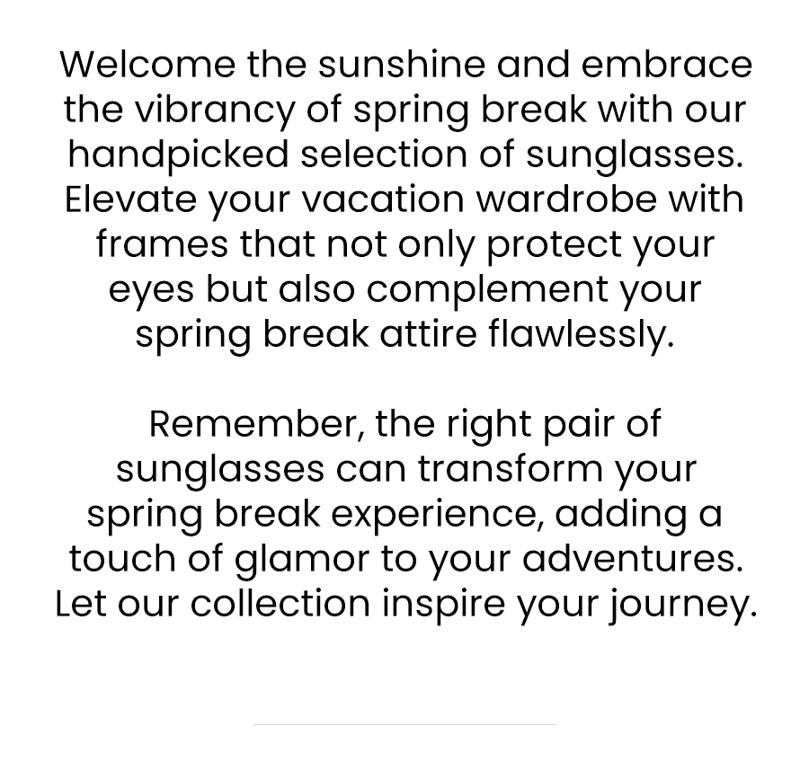 Welcome the sunshine and embrace the vibrancy of spring break with our handpicked selection of sunglasses. Elevate your vacation wardrobe with frames that not only protect your eyes but also complement your spring break attire flawlessly. Remember, the right pair of sunglasses can transform your spring break experience, adding a touch of glamour to your adventures. Let our collection inspire your journey.