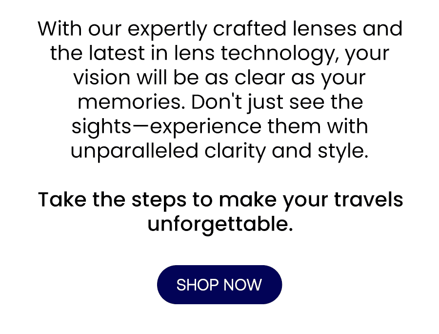 With our expertly crafted lenses and the latest in lens technology, your vision will be as clear as your memories. Don't just see the sights—experience them with unparalleled clarity and style. Take the steps to make your travels unforgettable.