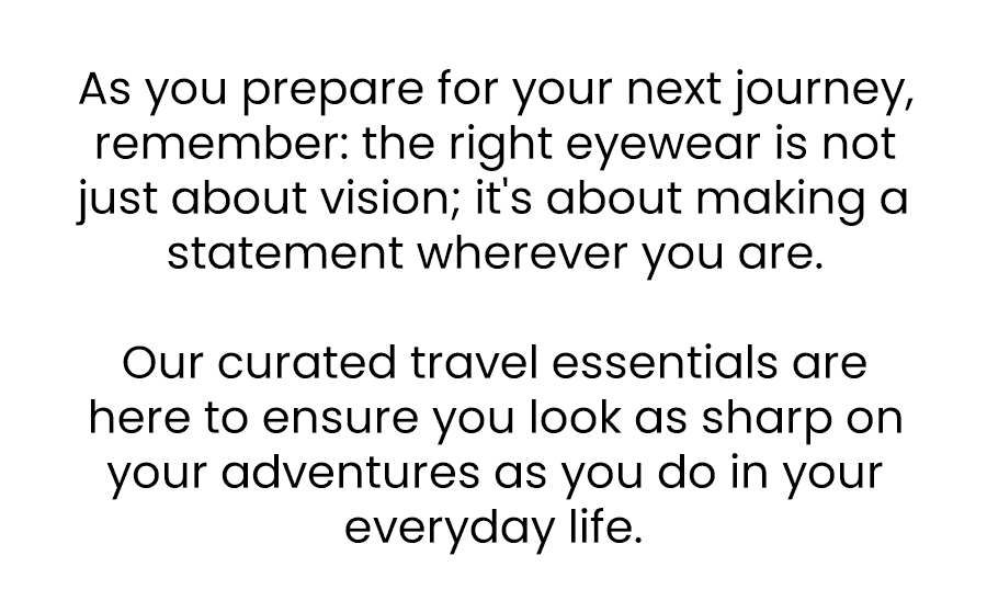 As you prepare for your next journey, remember: the right eyewear is not just about vision; it's about making a statement, wherever you are. Our curated travel essentials are here to ensure you look as sharp on your adventures as you do in your everyday life.