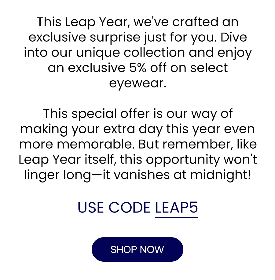 This Leap Year, we've crafted an exclusive surprise just for you. Dive into our unique collection and enjoy an exclusive 5% off on select eyewear. This special offer is our way of making your extra day this year even more memorable. But remember, like Leap Year itself, this opportunity won't linger long—it vanishes at midnight! USE CODE: LEAP5 SHOP NOW