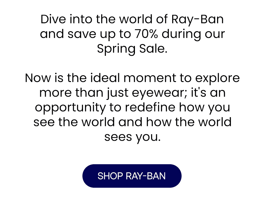 Dive into the world of Ray-Ban and save up to 70% during our Spring Sale. Now is the ideal moment to explore more than just eyewear; it's an opportunity to redefine how you see the world and how the world sees you.