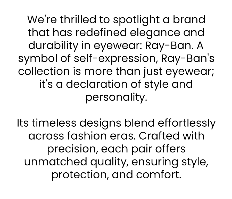 We're thrilled to spotlight a brand that has redefined elegance and durability in eyewear: Ray-Ban. A symbol of self-expression, Ray-Ban's collection is more than just eyewear; it's a declaration of style and personality. Its timeless designs blend effortlessly across fashion eras. Crafted with precision, each pair offers unmatched quality, ensuring style, protection, and comfort.