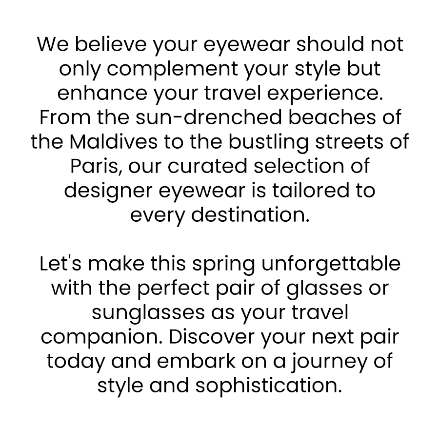 We believe your eyewear should not only complement your style but enhance your travel experience. From the sun-drenched beaches of the Maldives to the bustling streets of Paris, our curated selection of designer eyewear is tailored to every destination. Let's make this spring unforgettable with the perfect pair of glasses or sunglasses as your travel companion. Discover your next pair today and embark on a journey of style and sophistication.