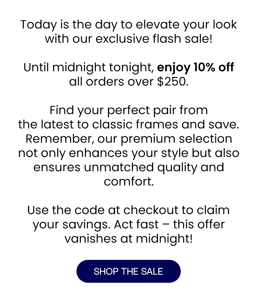 Today is the day to elevate your look with our exclusive flash sale! Until midnight tonight, enjoy 10% off all orders over \\$250.\xa0 From the latest Chanel frames to classic Ray-Bans, find your perfect pair and save. Remember, our premium selection not only enhances your style but also ensures unmatched quality and comfort. Use the code at checkout to claim your savings. Act fast – this offer vanishes at midnight! SHOP THE SALE