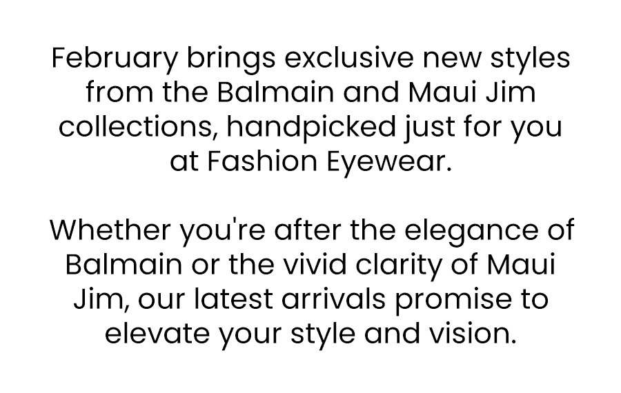 February brings exclusive new styles from the Balmain and Maui Jim collections, handpicked just for you at Fashion Eyewear.\xa0 Whether you're after the elegance of Balmain or the vivid clarity of Maui Jim, our latest arrivals promise to elevate your style and vision.