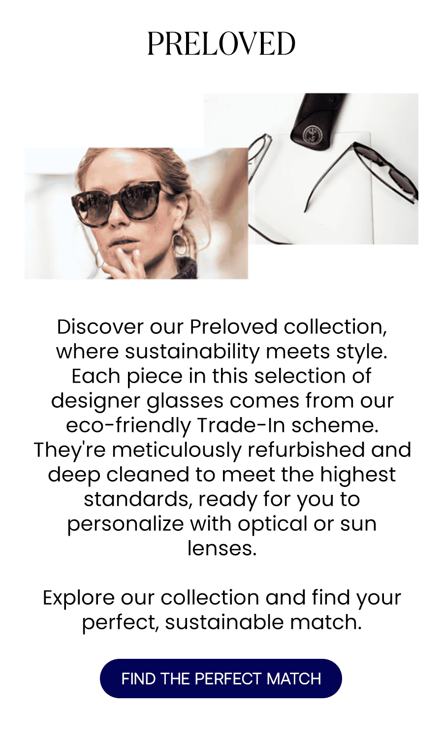 Discover our Preloved collection, where sustainability meets style. Each piece in this selection of designer glasses comes from our eco-friendly Trade-In scheme. They're meticulously refurbished and deep cleaned to meet the highest standards, ready for you to personalize with optical or sun lenses. Explore our collection and find your perfect, sustainable match. FIND THE PERFECT MATCH