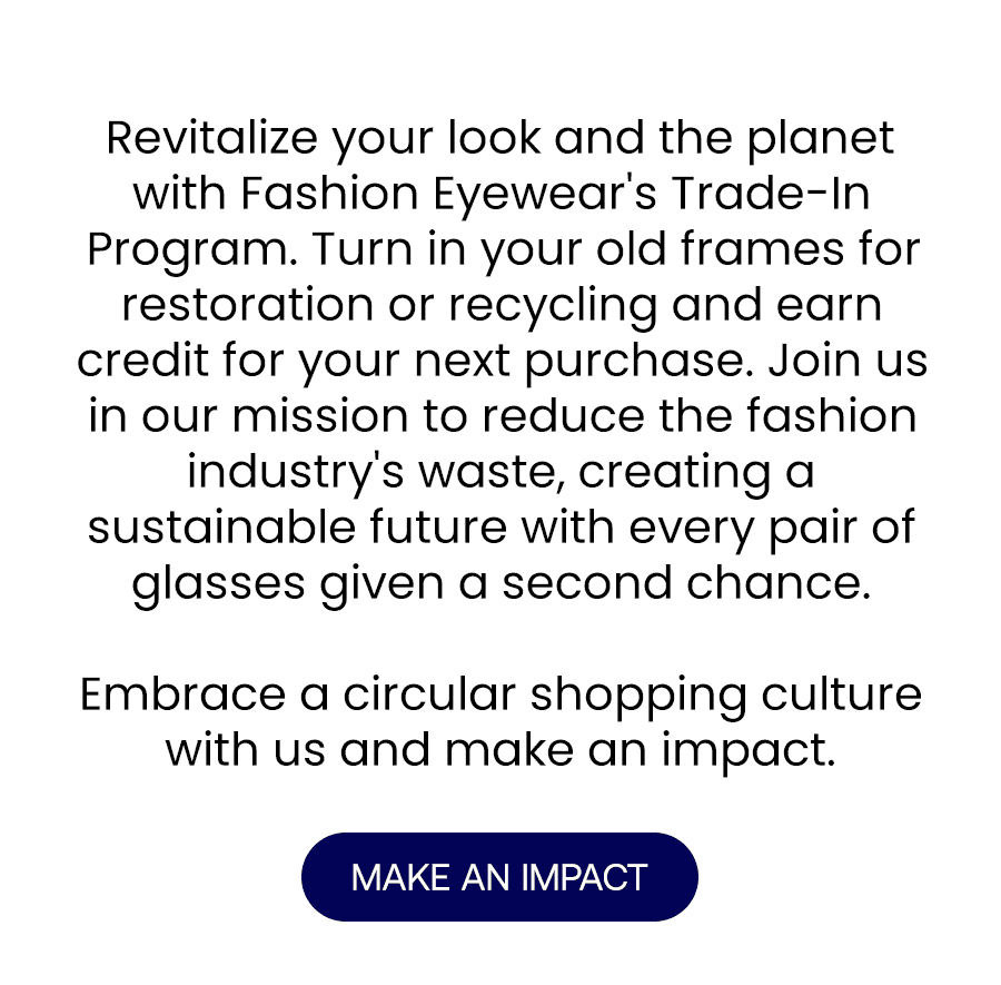 Revitalize your look and the planet with Fashion Eyewear's Trade-In Program. Turn in your old frames for restoration or recycling and earn credit for your next purchase. Join us in our mission to reduce the fashion industry's waste, creating a sustainable future with every pair of glasses given a second chance.\xa0 Embrace a circular shopping culture with us and make an impact. MAKE AN IMPACT