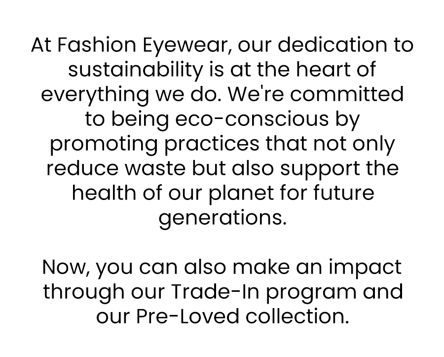 At Fashion Eyewear, our dedication to sustainability is at the heart of everything we do. We're committed to being eco-conscious by promoting practices that not only reduce waste but also support the health of our planet for future generations. Now you can also make an impact through our Trade-In program and our Pre-Loved collection.