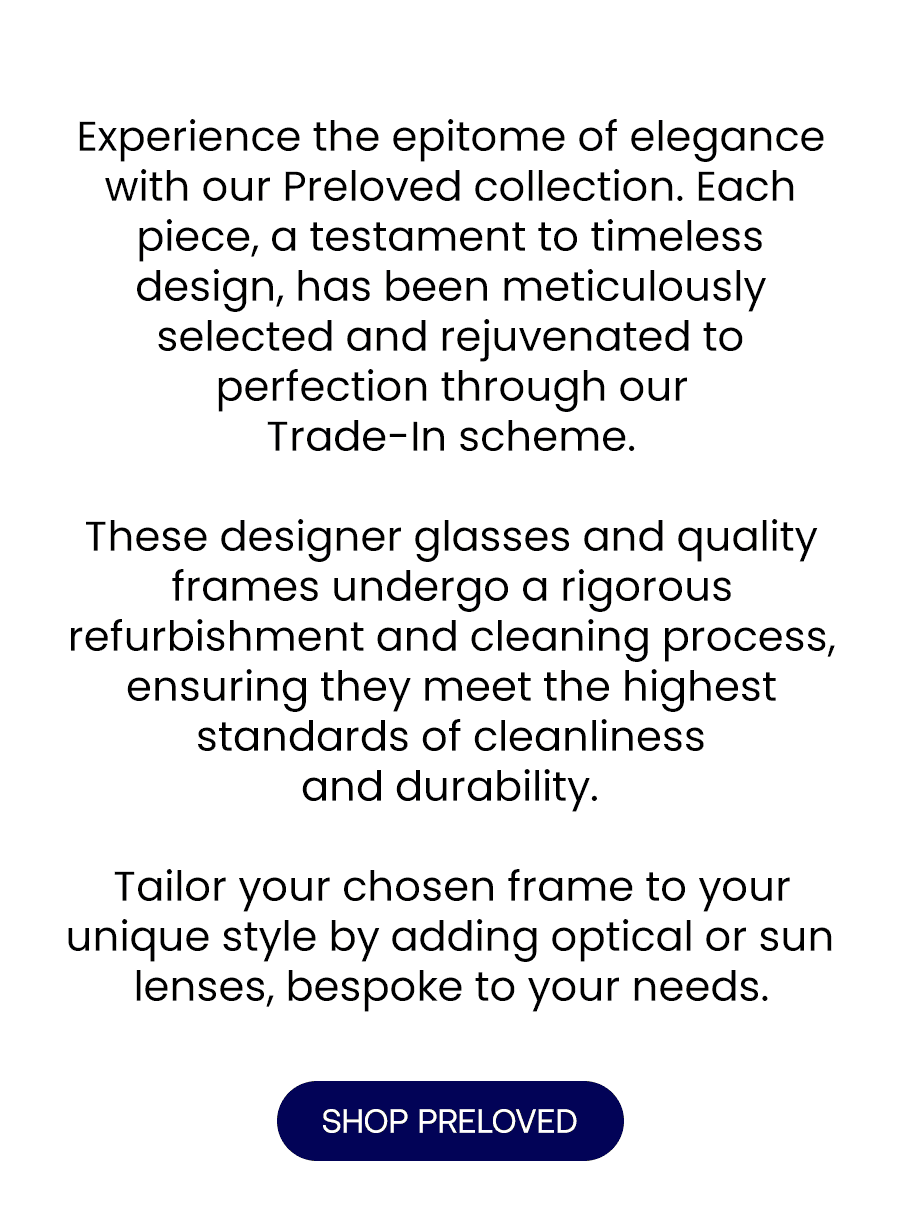 Experience the epitome of elegance with our Preloved collection. Each piece, a testament to timeless design, has been meticulously selected and rejuvenated to perfection through our Trade-In scheme.\xa0 These designer glasses and quality frames undergo a rigorous refurbishment process, ensuring they meet the highest standards of cleanliness and durability. Tailor your chosen frame to your unique style by adding optical or sun lenses, bespoke to your needs.\xa0 Shop now and redefine your look with a piece that tells a story.