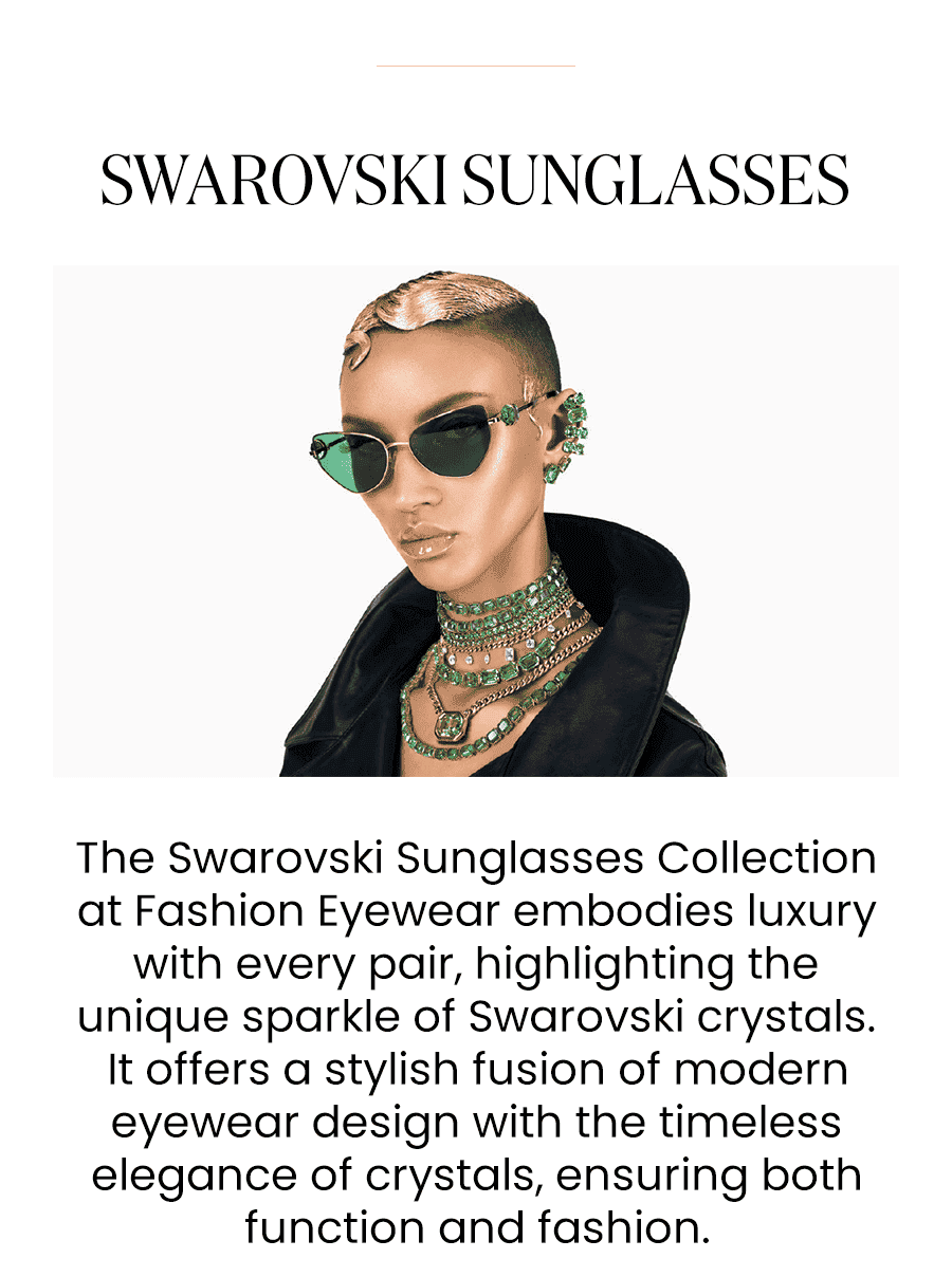 The Swarovski Sunglasses Collection at Fashion Eyewear embodies luxury with every pair, highlighting the unique sparkle of Swarovski crystals. It offers a stylish fusion of modern eyewear design with the timeless elegance of crystals, ensuring both function and fashion.