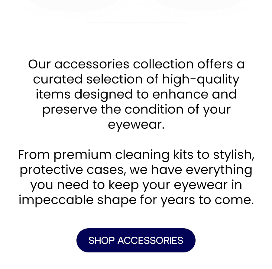 Our accessories collection offers a curated selection of high-quality items designed to enhance and preserve the condition of your eyewear. From premium cleaning kits to stylish, protective cases, we have everything you need to keep your eyewear in impeccable shape for years to come.