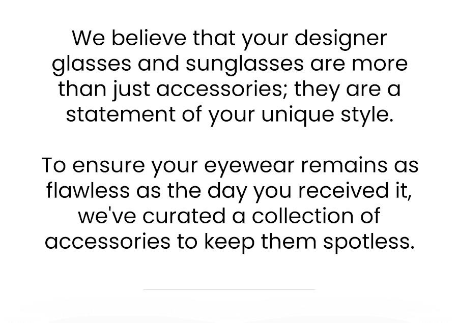 We believe that your designer glasses and sunglasses are more than just accessories; they are a statement of your unique style.\xa0 To ensure your eyewear remains as flawless as the day you received it, we've curated a collection of accessories to keep them spotless.