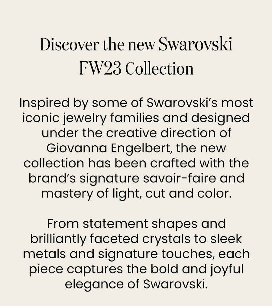 Discover the new Swarovski FW23 Collection Inspired by some of Swarovski’s most iconic jewelry families and designed under the creative direction of Giovanna Engelbert, the new collection has been crafted with the brand’s signature savoir-faire and mastery of light, cut and color. From statement shapes and brilliantly faceted crystals to sleek metals and signature touches, each piece captures the bold and joyful elegance of Swarovski.