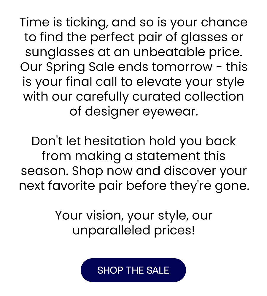 Time is ticking, and so is your chance to find the perfect pair of glasses or sunglasses at an unbeatable price.\xa0 Our Spring Sale ends tomorrow - this is your final call to elevate your style with our carefully curated collection of designer eyewear.\xa0 Don't let hesitation hold you back from making a statement this season. Shop now and discover your next favorite pair before they're gone.\xa0 Your vision, your style, our unparalleled prices!