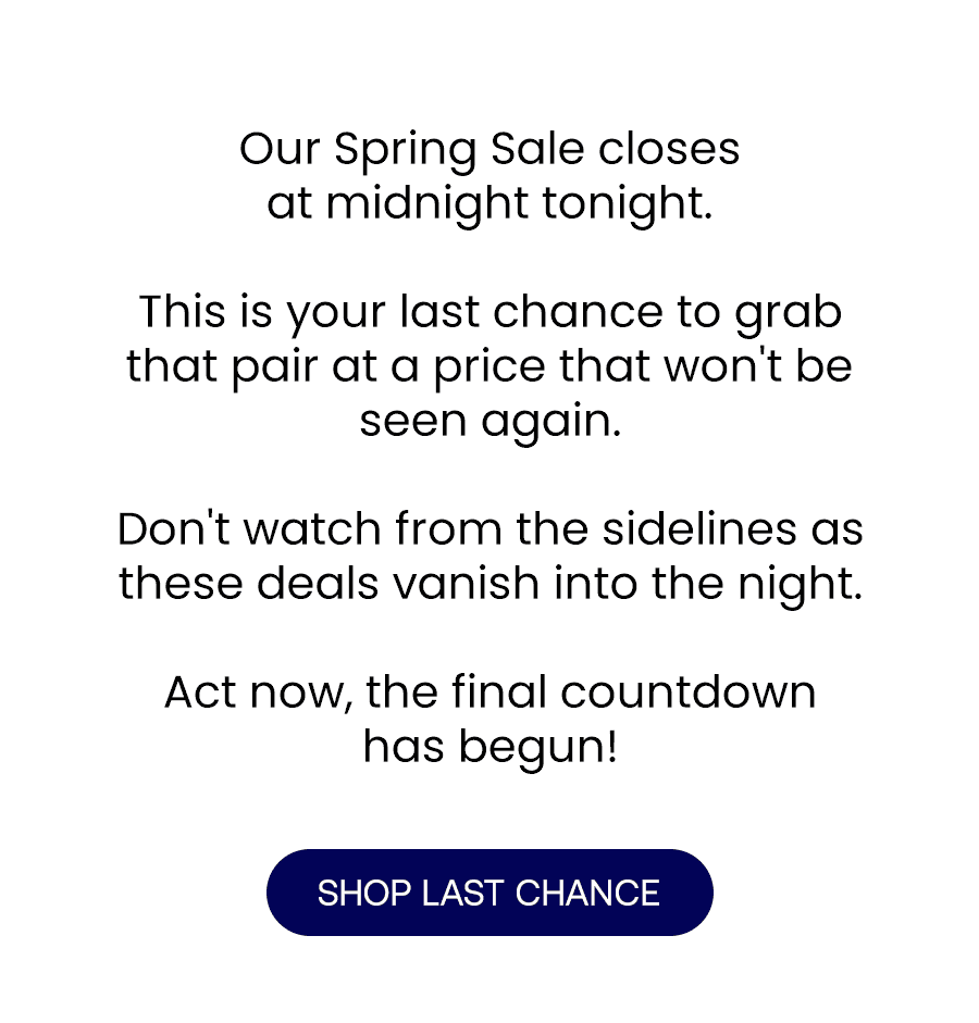 Our Spring Sale's closes at midnight tonight.\xa0 This is your last chance to grab that pair at a price that won't be seen again.\xa0 Don't watch from the sidelines as these deals vanish into the night.\xa0 Act now, the final countdown has begun!