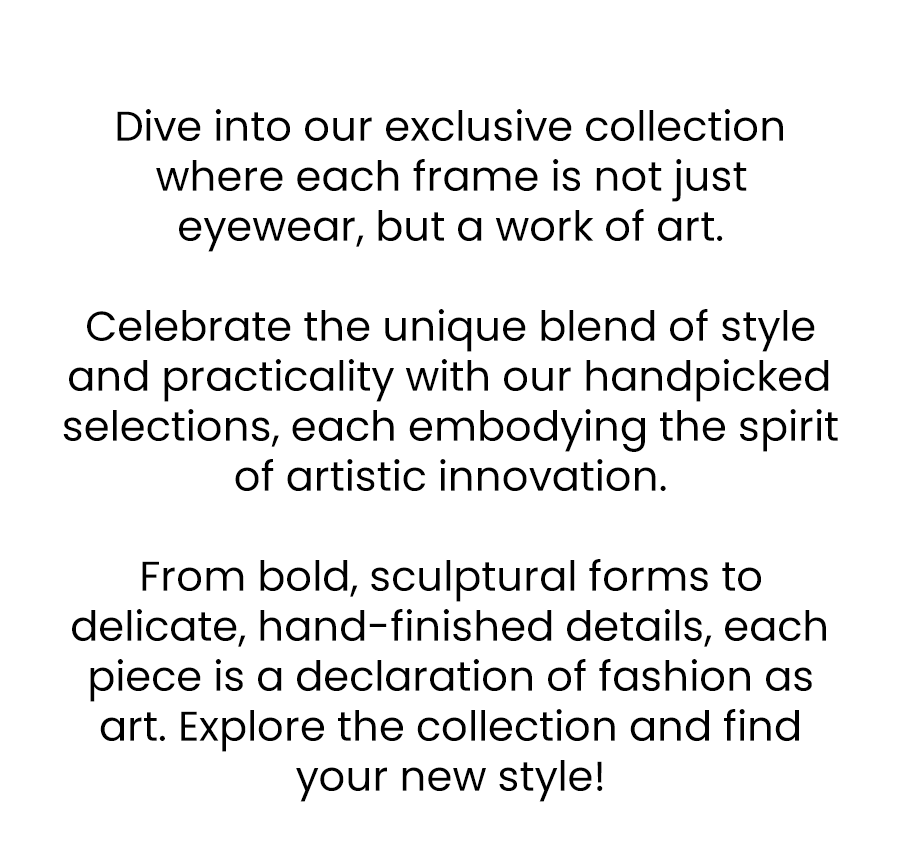 Dive into our exclusive collection where each frame is not just eyewear, but a work of art.\xa0 Celebrate the unique blend of style and practicality with our handpicked selections, each embodying the spirit of artistic innovation.\xa0 From bold, sculptural forms to delicate, hand-finished details, each piece is a declaration of fashion as art. Explore the collection and find your new style!