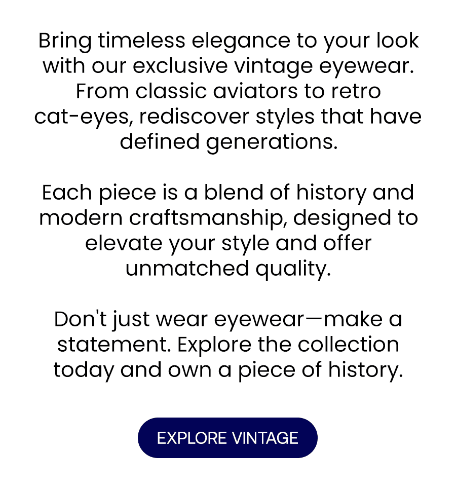 Bring timeless elegance to your look with our exclusive vintage eyewear. From classic aviators to retro cat-eyes, rediscover styles that have defined generations.\xa0 Each piece is a blend of history and modern craftsmanship, designed to elevate your style and offer unmatched quality.\xa0 Don't just wear eyewear—make a statement. Explore the collection today and own a piece of history.