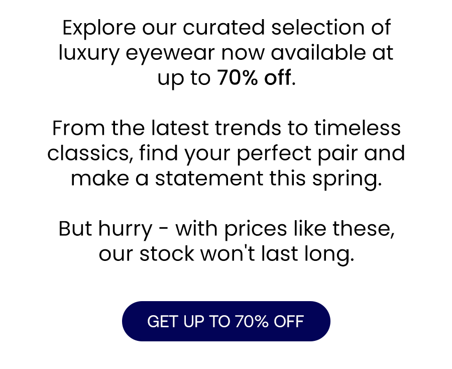 Explore our curated selection of luxury eyewear now available at up to 70% off.\xa0 From the latest trends to timeless classics, find your perfect pair and make a statement this spring. But hurry - with prices like these, our stock won't last long.