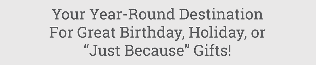 Your Year-Round Destination For Great Birthday, Holiday, or 'Just Because' Gifts!