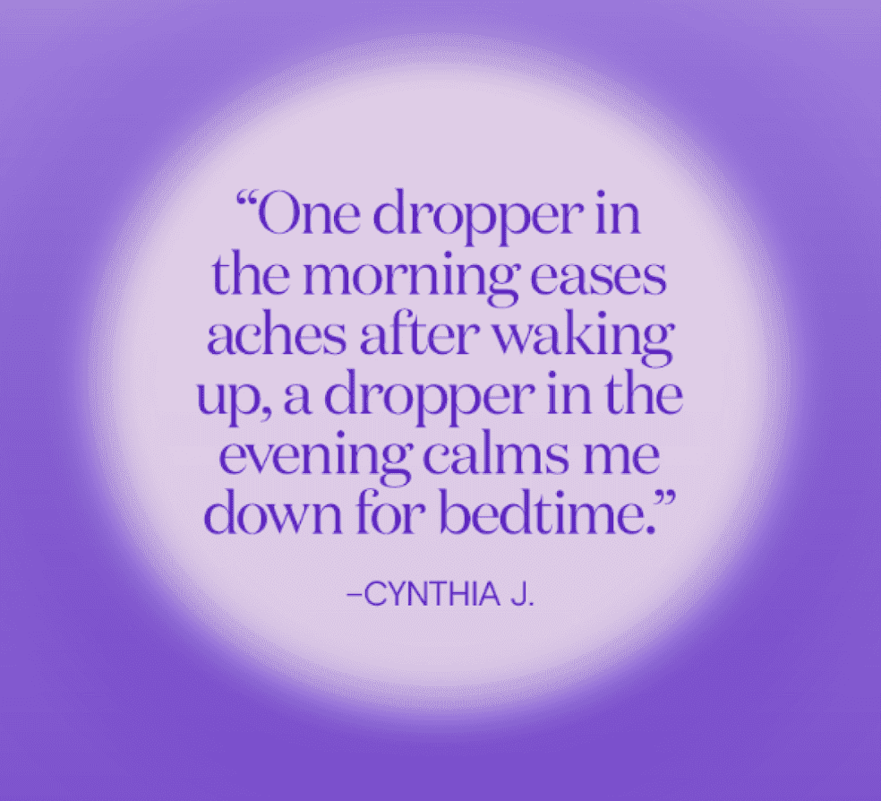 'One dropper in the morning eases aches after waking up, a dropper in the evening calms me down for bedtime.' - Cynthia J.