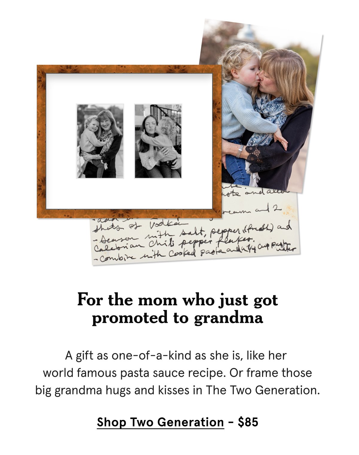 A gift as one-of-a-kind as she is, like her world famous pasta sauce recipe. Or frame those big grandma hugs and kisses in The Two Generation.