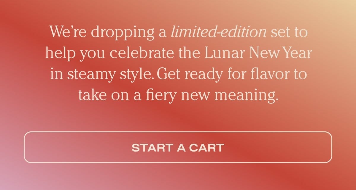 We’re dropping a limited-edition set to help you celebrate the Lunar New Year in steamy style. Get ready for flavor to take on a fiery new meaning. - Start a cart