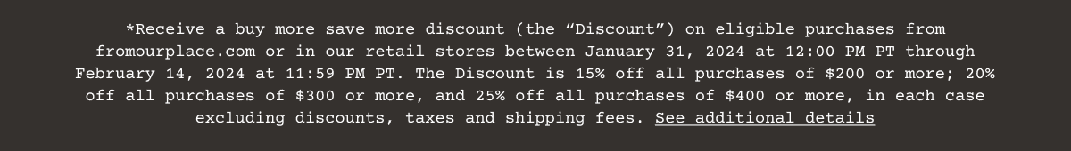 Receive a buy more save more discount (the “Discount”) on eligible purchases from fromourplace.com or in our retail stores between January 31, 2024 at 12:00 PM PT through February 14, 2024 at 11:59 PM PT. The Discount is 15% off all purchases of \\$200 or more; 20% off all purchases of \\$300 or more, and 25% off all purchases of \\$400 or more, in each case excluding discounts, taxes and shipping fees. See additional details
