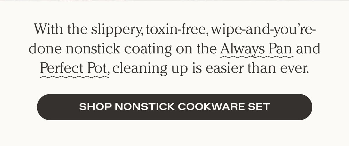 With the slippery, toxin-free, wipe-and-you're-done nonstick coating on the Always Pan and Perfect Pot, cleaning up is easier than ever. Shop Nonstick Cookware Set
