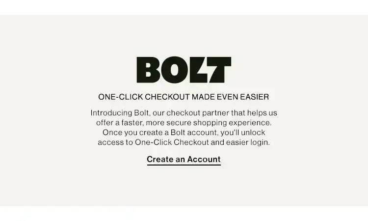 BOLT ONE-CLICK CHECKOUT MAKES SHOPPING EASY. Introducing Bolt, our checkout partner that helps us offer a faster, more secure shopping experience. Once you create a Bolt account, you'll unlock access to One-Click checkout and easier login. Create an Account