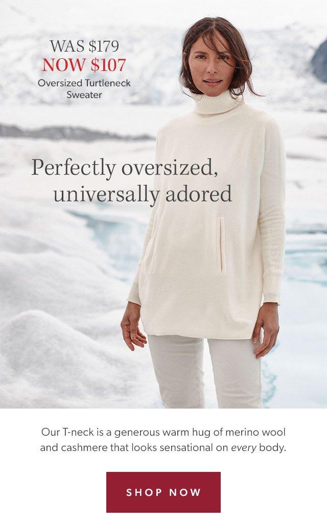 Was \\$179, Now \\$107. Oversized Turtleneck Sweater. Perfectly oversized, universally adored. Our t-neck is a generous warm hug of merino wool and cashmere that looks sensational on every body. Shop Now.