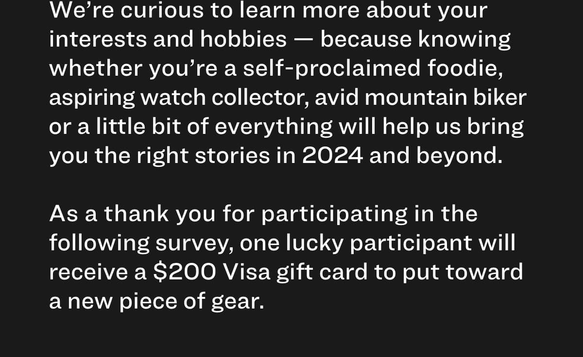 We’re curious to learn more about your interests and hobbies — because knowing whether you’re a self-proclaimed foodie, aspiring watch collector, avid mountain biker or a little bit of everything will help us bring you the right stories in 2024 and beyond. As a thank you for participating in the following survey, one lucky participant will receive a \\$200 Visa gift card to put toward a new piece of gear.
