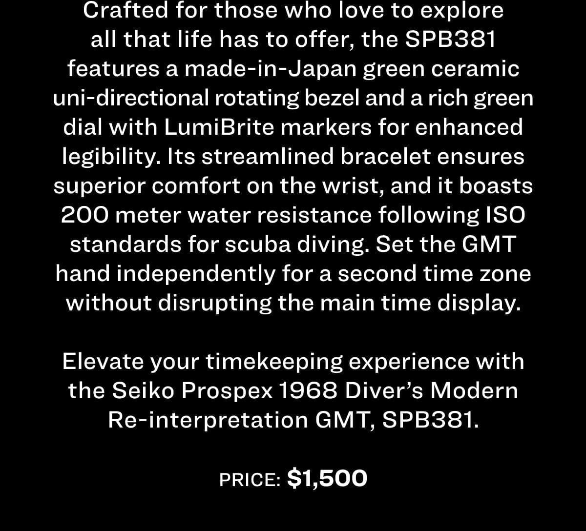 Crafted for those who love to explore all that life has to offer, the SPB381 features a made-in-Japan green ceramic uni-directional rotating bezel and a rich green dial with LumiBrite markers for enhanced legibility. Its streamlined bracelet ensures superior comfort on the wrist, and it boasts 200 meter water resistance following ISO standards for scuba diving. Set the GMT hand independently for a second time zone without disrupting the main time display. Elevate your timekeeping experience with the Seiko Prospex 1968 Diver's Modern Re-interpretation GMT, SPB381. Price: \\$1,500 