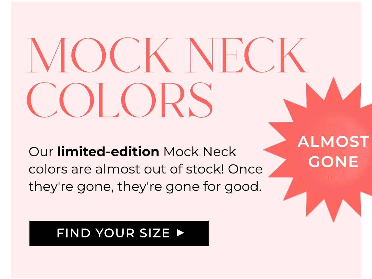 Almost Gone: Mock Neck Colors Our limited-edition Mock Neck colors are almost out of stock! Once they're gone, they're gone for good.