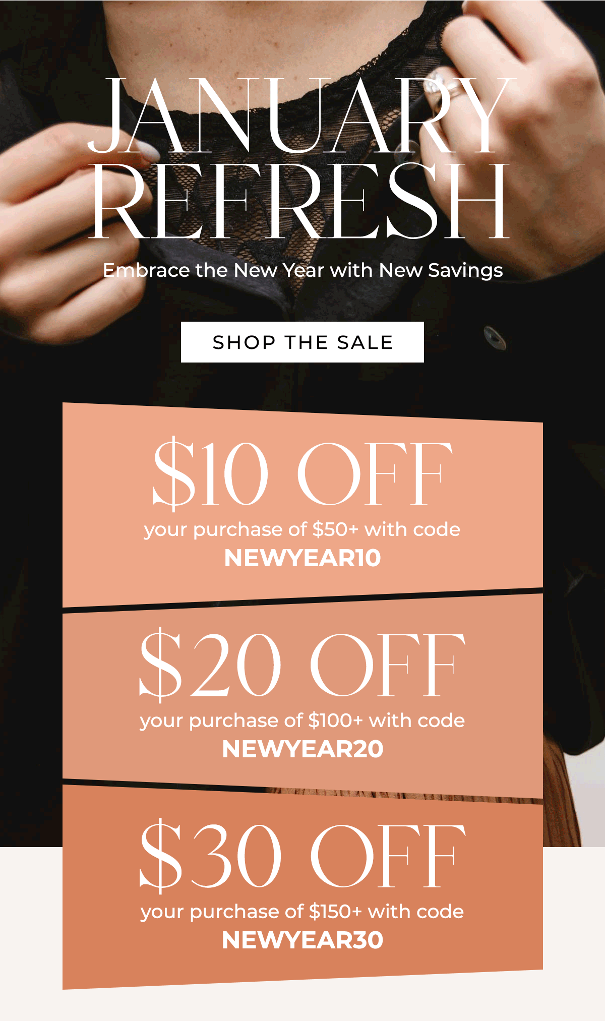 January Refresh Embrace the New Year with New Savings \\$10 off your purchase of \\$50+ Code: NEWYEAR10 \\$20 off your purchase of \\$100+ Code: NEWYEAR20 \\$30 off your purchase of \\$150+ Code: NEWYEAR30