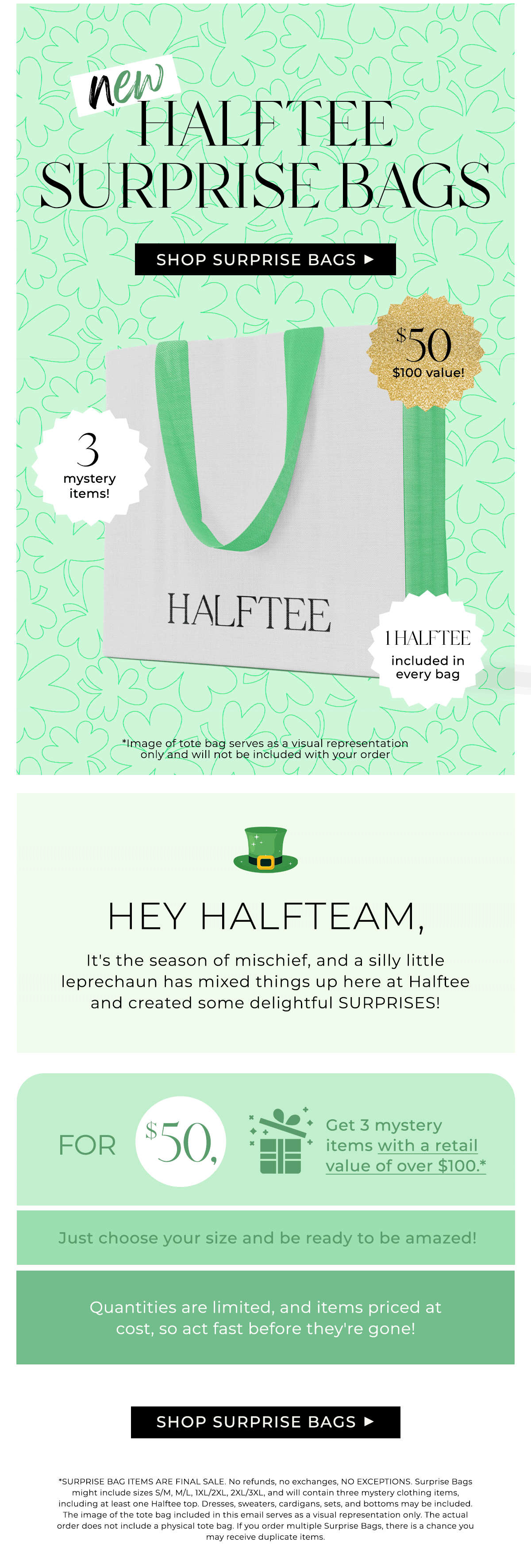NEW HALFTEE SURPRISE BAGS Hey Halfteam, It's the season of mischief, and a silly little leprechaun has mixed things up here at Halftee and created some delightful SURPRISES! For \\$50, get 3 mystery items with a retail value of over \\$100.* Just choose your size and be ready to be amazed! Quantities are limited, and items priced at cost, so act fast before they're gone!