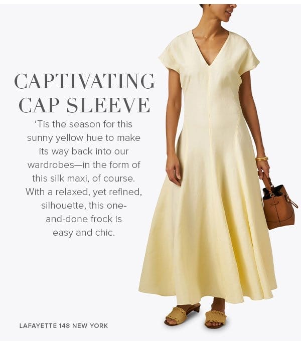 ‘Tis the season for this sunny yellow hue to make its way back into our wardrobes—in the form of this silk maxi of course. With a relaxed, yet refined, silhouette, this one-and-done frock is easy and chic. 