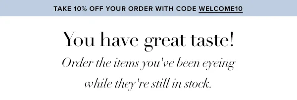Take 10% Off Your Order With Code WELCOME10. You have great taste! Order the items you've been eyeing while they're still in stock.