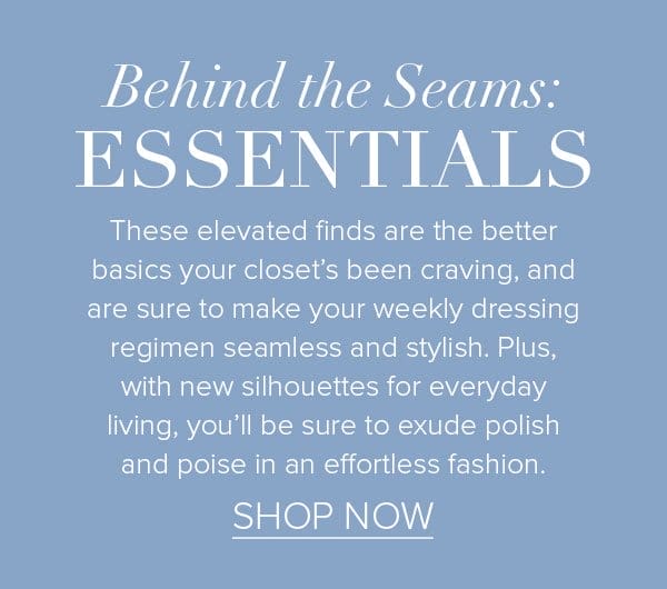 Behind the Seams: Essentials These elevated finds are the better basics your closet’s been craving, and are sure to make your weekly dressing regimen seamless and stylish. Plus, with new silhouettes for everyday living, you’ll be sure to exude polish and poise in an effortless fashion. >Shop Now