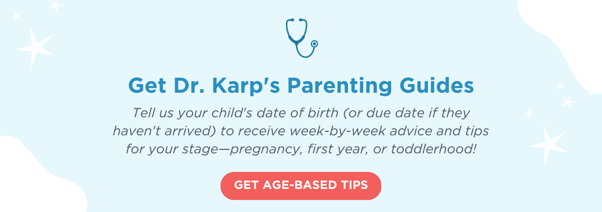 Get Dr. Karp's Parenting Guides. Tell us your child's date of birth (or due date if they haven't arrived) to receive week-by-week advice and tips for your stage—pregnancy, first year, or toddlerhood! GET AGE-BASED TIPS