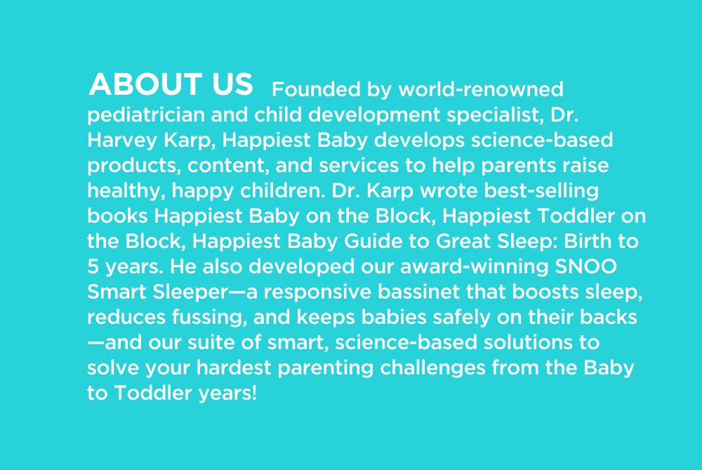 ABOUT US: Founded by world-renowned pediatrician and child development specialist, Dr. Harvey Karp, Happiest Baby develops science-based products, content, and services to help parents raise healthy, happy children. Dr. Karp wrote best-selling books Happiest Baby on the Block, Happiest Toddler on the Block, Happiest Baby Guide to Great Sleep: Birth to 5 years. He also developed our award-winning SNOO Smart Sleeper—a responsive bassinet that boosts sleep, reduces fussing, and keeps babies safely on their backs—and our suite of smart, science-based solutions to solve your hardest parenting challenges from the Baby to Toddler years!