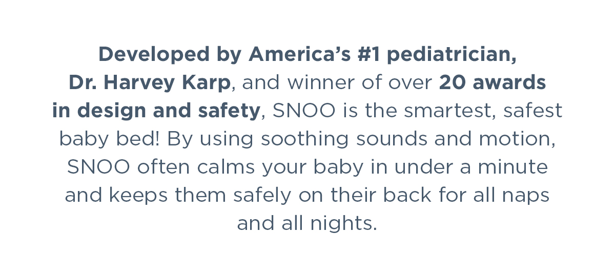 Developed by America’s #1 pediatrician, Dr. Harvey Karp, and winner of over 20 awards in design and safety, SNOO is the smartest, safest baby bed! By using soothing sounds and motion, SNOO often calms your baby in under a minute and keeps them safely on their back for all naps and all nights.