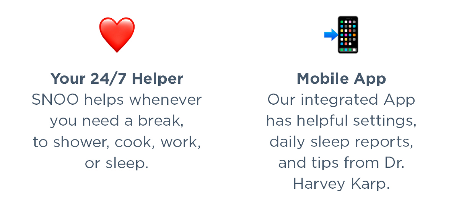 Your 24/7 helper: SNOO helps whenever you need a break, to shower, cook, work, or sleep. Mobile App: Our integrated app has helpful settings, daily sleep reports, and tips from Dr. Harvey Karp.