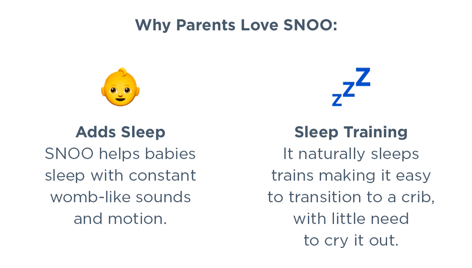 Why parents love SNOO: Adds sleep. SNOO helps babies sleep with constant womb-like sounds and motion. Sleep Training. It naturally sleep trains making it easy to transition to a crib, with little need to cry it out.